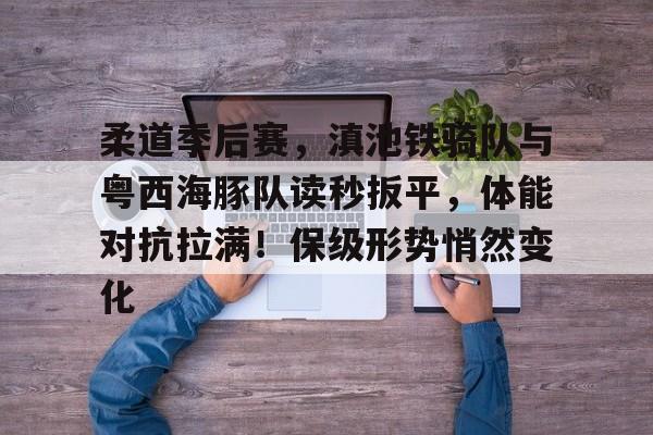 开云体育快速登录柔道季后赛，滇池铁骑队与粤西海豚队读秒扳平，体能对抗拉满！保级形势悄然变化的简单介绍